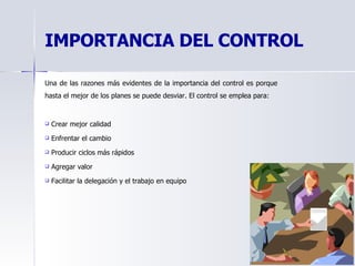 IMPORTANCIA DEL CONTROL Una de las razones más evidentes de la importancia del control es porque hasta el mejor de los planes se puede desviar. El control se emplea para: Crear mejor calidad   Enfrentar el cambio   Producir ciclos más rápidos   Agregar valor   Facilitar la delegación y el trabajo en equipo   