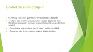 Unidad de aprendizaje II
 Factores y elementos que inciden en la planeación docente
 • Factores para construir y direccionar un proyecto de plan de clase
(flexibilidad, adecuación curricular, características del grupo y del entorno
escolar).
 • Elementos de un proyecto de plan de clase y su intencionalidad.
 • Problemas para llevar a cabo un proyecto de plan de clase.
 