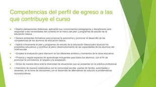 Competencias del perfil de egreso a las
que contribuye el curso
 • Diseña planeaciones didácticas, aplicando sus conocimientos pedagógicos y disciplinares para
responder a las necesidades del contexto en el marco del plan y programas de estudio de la
educación básica.
 • Genera ambientes formativos para propiciar la autonomía y promover el desarrollo de las
competencias de los alumnos de educación básica.
 • Aplica críticamente el plan y programas de estudio de la educación básica para alcanzar los
propósitos educativos y contribuir al pleno desenvolvimiento de las capacidades de los alumnos del
nivel escolar.
 • Emplea la evaluación para intervenir en los diferentes ámbitos y momentos de la tarea educativa.
 • Propicia y regula espacios de aprendizaje incluyentes para todos los alumnos, con el fin de
promover la convivencia, el respeto y la aceptación.
 • Actúa de manera ética ante la diversidad de situaciones que se presentan en la práctica profesional.
 • Interviene de manera colaborativa con la comunidad escolar, padres de familia, autoridades y
docentes, en la toma de decisiones y en el desarrollo de alternativas de solución a problemáticas
socioeducativas.
 