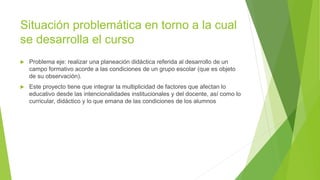 Situación problemática en torno a la cual
se desarrolla el curso
 Problema eje: realizar una planeación didáctica referida al desarrollo de un
campo formativo acorde a las condiciones de un grupo escolar (que es objeto
de su observación).
 Este proyecto tiene que integrar la multiplicidad de factores que afectan lo
educativo desde las intencionalidades institucionales y del docente, así como lo
curricular, didáctico y lo que emana de las condiciones de los alumnos
 