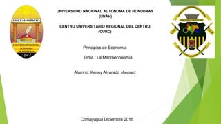UNIVERSIDAD NACIONAL AUTONOMA DE HONDURAS
(UNAH)
CENTRO UNIVERSITARIO REGIONAL DEL CENTRO
(CURC)
Principios de Economía
Tema : La Macroeconomía
Alumno: Kenny Alvarado shepard
Comayagua Diciembre 2015
 