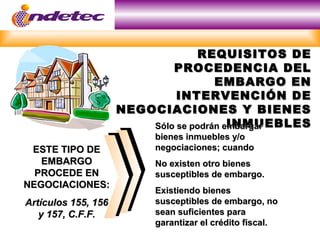 REQUISITOS DEREQUISITOS DE
PROCEDENCIA DELPROCEDENCIA DEL
EMBARGO ENEMBARGO EN
INTERVENCIÓN DEINTERVENCIÓN DE
NEGOCIACIONES Y BIENESNEGOCIACIONES Y BIENES
INMUEBLESINMUEBLES
ESTE TIPO DEESTE TIPO DE
EMBARGOEMBARGO
PROCEDE ENPROCEDE EN
NEGOCIACIONES:NEGOCIACIONES:
Artículos 155, 156Artículos 155, 156
y 157, C.F.F.y 157, C.F.F.
Sólo se podrán embargarSólo se podrán embargar
bienes inmuebles y/obienes inmuebles y/o
negociaciones; cuandonegociaciones; cuando
No existen otro bienesNo existen otro bienes
susceptibles de embargo.susceptibles de embargo.
Existiendo bienesExistiendo bienes
susceptibles de embargo, nosusceptibles de embargo, no
sean suficientes parasean suficientes para
garantizar el crédito fiscal.garantizar el crédito fiscal.
 