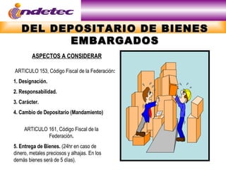 DEL DEPOSITARIO DE BIENES
         EMBARGADOS
         ASPECTOS A CONSIDERAR

ARTICULO 153, Código Fiscal de la Federación:
1. Designación.
2. Responsabilidad.
3. Carácter.
4. Cambio de Depositario (Mandamiento)

     ARTICULO 161, Código Fiscal de la
              Federación.
5. Entrega de Bienes. (24hr en caso de
dinero, metales preciosos y alhajas. En los
demás bienes será de 5 días).
 