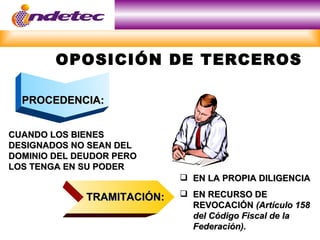 OPOSICIÓN DE TERCEROS

  PROCEDENCIA:


CUANDO LOS BIENES
DESIGNADOS NO SEAN DEL
DOMINIO DEL DEUDOR PERO
LOS TENGA EN SU PODER
                             EN LA PROPIA DILIGENCIA

             TRAMITACIÓN:    EN RECURSO DE
                              REVOCACIÓN (Artículo 158
                              del Código Fiscal de la
                              Federación).
 