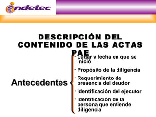 DESCRIPCIÓN DEL
 CONTENIDO DE LAS ACTAS
          PAE y fecha en que se
           Lugar
               

                   inició
                  Propósito de la diligencia
                  Requerimiento de
Antecedentes       presencia del deudor
                  Identificación del ejecutor
                  Identificación de la
                   persona que entiende
                   diligencia
 