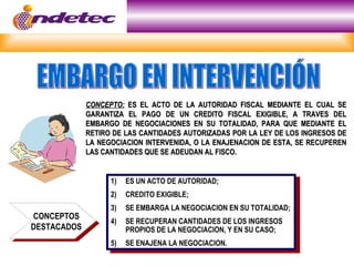 CONCEPTO: ES EL ACTO DE LA AUTORIDAD FISCAL MEDIANTE EL CUAL SE
             GARANTIZA EL PAGO DE UN CREDITO FISCAL EXIGIBLE, A TRAVES DEL
             EMBARGO DE NEGOCIACIONES EN SU TOTALIDAD, PARA QUE MEDIANTE EL
             RETIRO DE LAS CANTIDADES AUTORIZADAS POR LA LEY DE LOS INGRESOS DE
             LA NEGOCIACION INTERVENIDA, O LA ENAJENACION DE ESTA, SE RECUPEREN
             LAS CANTIDADES QUE SE ADEUDAN AL FISCO.


                   1)   ES UN ACTO DE AUTORIDAD;
                   2)   CREDITO EXIGIBLE;
                   3)   SE EMBARGA LA NEGOCIACION EN SU TOTALIDAD;
CONCEPTOS
                   4)   SE RECUPERAN CANTIDADES DE LOS INGRESOS
DESTACADOS              PROPIOS DE LA NEGOCIACION, Y EN SU CASO;
                   5)   SE ENAJENA LA NEGOCIACION.
 