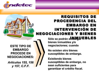 REQUISITOS DE
                             PROCEDENCIA DEL
                                      EMBARGO EN
                              INTERVENCIÓN DE
                     NEGOCIACIONES Y BIENES
                                         INMUEBLES
                         Sólo se podrán embargar
                          bienes inmuebles y/o
 ESTE TIPO DE             negociaciones; cuando
   EMBARGO                No existen otro bienes
  PROCEDE EN              susceptibles de embargo.
NEGOCIACIONES:
                          Existiendo bienes
Artículos 155, 156        susceptibles de embargo, no
   y 157, C.F.F.          sean suficientes para
                          garantizar el crédito fiscal.
 