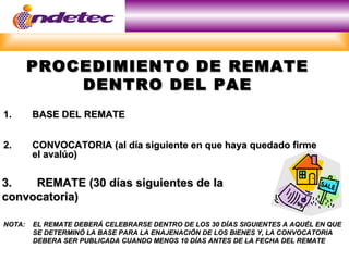 PROCEDIMIENTO DE REMATE
            DENTRO DEL PAE
1.      BASE DEL REMATE


2.      CONVOCATORIA (al día siguiente en que haya quedado firme
        el avalúo)


3.   REMATE (30 días siguientes de la
convocatoria)

NOTA:   EL REMATE DEBERÁ CELEBRARSE DENTRO DE LOS 30 DÍAS SIGUIENTES A AQUÉL EN QUE
        SE DETERMINÓ LA BASE PARA LA ENAJENACIÓN DE LOS BIENES Y, LA CONVOCATORIA
        DEBERA SER PUBLICADA CUANDO MENOS 10 DÍAS ANTES DE LA FECHA DEL REMATE
 