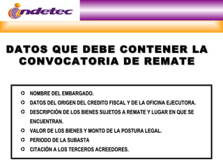DATOS QUE DEBE CONTENER LA
  CONVOCATORIA DE REMATE


 · NOMBRE DEL EMBARGADO.
 · DATOS DEL ORIGEN DEL CREDITO FISCAL Y DE LA OFICINA EJECUTORA.
 · DESCRIPCIÓN DE LOS BIENES SUJETOS A REMATE Y LUGAR EN QUE SE
    ENCUENTRAN.
 · VALOR DE LOS BIENES Y MONTO DE LA POSTURA LEGAL.
 · PERIODO DE LA SUBASTA
 · CITACIÓN A LOS TERCEROS ACREEDORES.
 