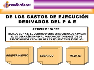 DE LOS GASTOS DE EJECUCIÓN
    DERIVADOS DEL P A E
                  ARTICULO 150 CFF:
INICIADO EL P A E, EL CONTRIBUYENTE ESTA OBLIGADO A PAGAR
   EL 2% DEL CRÉDITO FISCAL POR CONCEPTO DE GASTOS DE
  EJECUCIÓN POR CADA UNA DE LAS SIGUIENTES DILIGENCIAS:




REQUERIMIENTO          EMBARGO               REMATE
 