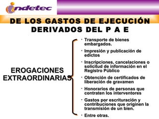 DE LOS GASTOS DE EJECUCIÓN
     DERIVADOS DEL P A E
                     Transporte de bienes
                      embargados.
                     Impresión y publicación de
                      edictos
                     Inscripciones, cancelaciones o
                      solicitud de información en el
  EROGACIONES         Registro Público
EXTRAORDINARIAS      Obtención de certificados de
                      liberación de gravamen
                     Honorarios de personas que
                      contraten los interventores
                     Gastos por escrituración y
                      contribuciones que originen la
                      transmisión de un bien.
                     Entre otras.
 