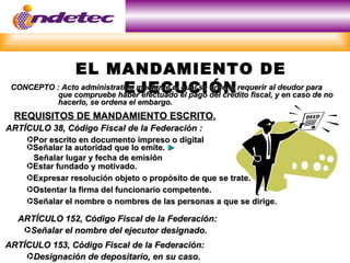 EL MANDAMIENTO DE
                             EJECUCIÓN
 CONCEPTO : Acto administrativo mediante el cual se ordena requerir al deudor para
           que compruebe haber efectuado el pago del crédito fiscal, y en caso de no
             hacerlo, se ordena el embargo.
 REQUISITOS DE MANDAMIENTO ESCRITO.
ARTÍCULO 38, Código Fiscal de la Federación :
     ·Por escrito en documento impreso o digital
     ·Señalar la autoridad que lo emite. ►
      Señalar lugar y fecha de emisión
     ·Estar fundado y motivado.
     ·Expresar resolución objeto o propósito de que se trate.
     ·Ostentar la firma del funcionario competente.
     ·Señalar el nombre o nombres de las personas a que se dirige.

  ARTÍCULO 152, Código Fiscal de la Federación:
   ·Señalar el nombre del ejecutor designado.
ARTÍCULO 153, Código Fiscal de la Federación:
    ·Designación de depositario, en su caso.
 
