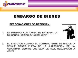 EMBARGO DE BIENES

      PERSONAS QUE LOS DESIGNAN:


1.   LA PERSONA CON QUIEN SE ENTIENDA LA
     DILIGENCIA; ARTÍCULO 155 DEL C.F.F.


2.   EL EJECUTOR CUANDO EL CONTRIBUYENTE SE NIEGUE O
     SEÑALE BIENES FUERA DE LA JURISDICCION DE LA
     AUTORIDAD, SIEMPRE QUE SEAN DE FÁCIL REALIZACIÓN O
     VENTA.
 