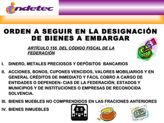 ORDEN A SEGUIR EN LA DESIGNACIÓN
      DE BIENES A EMBARGAR
            ARTÍCULO 155 DEL CÓDIGO FISCAL DE LA
            FEDERACIÓN

I.   DINERO, METALES PRECIOSOS Y DEPÓSITOS BANCARIOS
II. ACCIONES, BONOS, CUPONES VENCIDOS, VALORES MOBILIARIOS Y EN
    GENERAL CRÉDITOS DE INMEDIATO Y FÁCIL COBRO A CARGO DE
    ENTIDADES O DEPENDEN- CIAS DE LA FEDERACIÓN, ESTADOS Y
    MUNICIPIOS Y DE INSTITUCIONES O EMPRESAS DE RECONOCIDA
    SOLVENCIA.
III. BIENES MUEBLES NO COMPRENDIDOS EN LAS FRACIONES ANTERIORES
IV. BIENES INMUEBLES
 