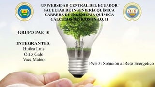 UNIVERSIDAD CENTRAL DEL ECUADOR
FACULTAD DE INGENIERÍA QUÍMICA
CARRERA DE INGENIERÍA QUÍMICA
CÁLCULOS BÁSICOS EN I.Q. II
GRUPO PAE 10
INTEGRANTES:
Huilca Luis
Ortiz Galo
Vaca Mateo
PAE 3: Solución al Reto Energético
 