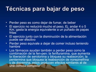 Técnicas para bajar de peso Perder peso es como dejar de fumar, de beber El ejercicio no reducirá mucho el peso, Ej. andar 4 o 5 Km. gasta la energía equivalente a un puñado de papas fritas El ejercicio junto con la disminución de la alimentación puede ser efectivo Perder peso equivale a dejar de comer incluso teniendo hambre  Los fármacos ayudan también a perder peso como la combinación de la fen-pen: la fenfluramina, que aumenta la liberación de serotonina y bloquea su reabsorción; la pentermina que bloquea la reabsorción de norepinefrina y de dopamina, estos producen efectos similares al de una comida completa  