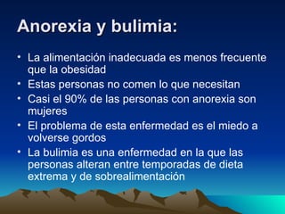 Anorexia y bulimia: La alimentación inadecuada es menos frecuente que la obesidad Estas personas no comen lo que necesitan Casi el 90% de las personas con anorexia son mujeres El problema de esta enfermedad es el miedo a volverse gordos  La bulimia es una enfermedad en la que las personas alteran entre temporadas de dieta extrema y de sobrealimentación  
