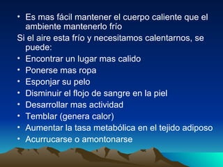 Es mas fácil mantener el cuerpo caliente que el ambiente mantenerlo frío  Si el aire esta frío y necesitamos calentarnos, se puede: Encontrar un lugar mas calido Ponerse mas ropa Esponjar su pelo Disminuir el flojo de sangre en la piel Desarrollar mas actividad Temblar (genera calor) Aumentar la tasa metabólica en el tejido adiposo  Acurrucarse o amontonarse  