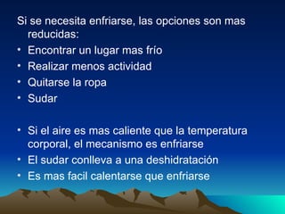 Si se necesita enfriarse, las opciones son mas reducidas: Encontrar un lugar mas frío Realizar menos actividad Quitarse la ropa Sudar  Si el aire es mas caliente que la temperatura corporal, el mecanismo es enfriarse  El sudar conlleva a una deshidratación  Es mas facil calentarse que enfriarse  