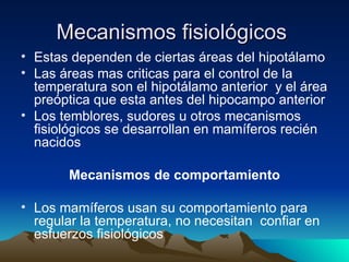 Mecanismos fisiológicos   Estas dependen de ciertas áreas del hipotálamo Las áreas mas criticas para el control de la temperatura son el hipotálamo anterior  y el área preóptica que esta antes del hipocampo anterior Los temblores, sudores u otros mecanismos fisiológicos se desarrollan en mamíferos recién nacidos Mecanismos de comportamiento Los mamíferos usan su comportamiento para regular la temperatura, no necesitan  confiar en esfuerzos fisiológicos 