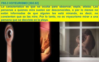 F65.3 VOYEURISMO [302.82]
Lo característico es que se oculta para observar, espía, atisba. Las
personas a quienes mira suelen ser desconocidas, o por lo menos no
están informadas de que alguien les está mirando, es decir, no
consienten que se las mire. Por lo tanto, no es voyeurismo mirar a una
persona que se desviste en la playa.
 