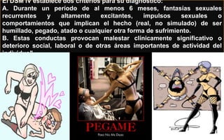 El DSM IV establece dos criterios para su diagnóstico:
A. Durante un período de al menos 6 meses, fantasías sexuales
recurrentes y altamente excitantes, impulsos sexuales o
comportamientos que implican el hecho (real, no simulado) de ser
humillado, pegado, atado o cualquier otra forma de sufrimiento.
B. Estas conductas provocan malestar clínicamente significativo o
deterioro social, laboral o de otras áreas importantes de actividad del
individuo".
 