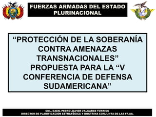 CNL. DAEN. PEDRO JAVIER VALCARCE TORRICO
DIRECTOR DE PLANIFICACIÓN ESTRATÉGICA Y DOCTRINA CONJUNTA DE LAS FF.AA.
FUERZAS ARMADAS DEL ESTADO
PLURINACIONAL
“PROTECCIÓN DE LA SOBERANÍA
CONTRA AMENAZAS
TRANSNACIONALES”
PROPUESTA PARA LA “V
CONFERENCIA DE DEFENSA
SUDAMERICANA”
 