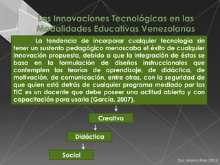 La tendencia de incorporar cualquier tecnología sin
tener un sustento pedagógico menoscaba el éxito de cualquier
innovación propuesta, debido a que la integración de éstas se
basa en la formulación de diseños instruccionales que
contemplen las teorías de aprendizaje, de didáctica, de
motivación, de comunicación, entre otras, con la seguridad de
que quien está detrás de cualquier programa mediado por las
TIC es un docente que debe poseer una actitud abierta y con
capacitación para usarla (García, 2007).


                           Creativa


                   Didáctica


               Social
                                                    Dra. Marina Polo (2010
 