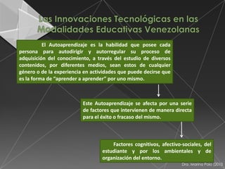 El Autoaprendizaje es la habilidad que posee cada
persona para autodirigir y autorregular su proceso de
adquisición del conocimiento, a través del estudio de diversos
contenidos, por diferentes medios, sean estos de cualquier
género o de la experiencia en actividades que puede decirse que
es la forma de “aprender a aprender” por uno mismo.



                          Este Autoaprendizaje se afecta por una serie
                          de factores que intervienen de manera directa
                          para el éxito o fracaso del mismo.



                                      Factores cognitivos, afectivo-sociales, del
                                  estudiante y por los ambientales y de
                                  organización del entorno.
                                                                    Dra. Marina Polo (2010
 