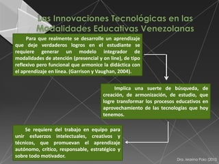 Para que realmente se desarrolle un aprendizaje
que deje verdaderos logros en el estudiante se
requiere generar un modelo integrador de
modalidades de atención (presencial y on line), de tipo
reflexivo pero funcional que armonice la didáctica con
el aprendizaje en línea. (Garrison y Vaughan, 2004).


                                           Implica una suerte de búsqueda, de
                                      creación, de armonización, de estudio, que
                                      logre transformar los procesos educativos en
                                      aprovechamiento de las tecnologías que hoy
                                      tenemos.

    Se requiere del trabajo en equipo para
unir esfuerzos intelectuales, creativos y
técnicos, que promuevan el aprendizaje
autónomo, crítico, responsable, estratégico y
sobre todo motivador.
                                                                    Dra. Marina Polo (2010
 
