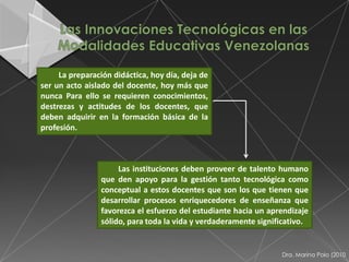La preparación didáctica, hoy día, deja de
ser un acto aislado del docente, hoy más que
nunca Para ello se requieren conocimientos,
destrezas y actitudes de los docentes, que
deben adquirir en la formación básica de la
profesión.



                     Las instituciones deben proveer de talento humano
                que den apoyo para la gestión tanto tecnológica como
                conceptual a estos docentes que son los que tienen que
                desarrollar procesos enriquecedores de enseñanza que
                favorezca el esfuerzo del estudiante hacia un aprendizaje
                sólido, para toda la vida y verdaderamente significativo.


                                                                 Dra. Marina Polo (2010
 