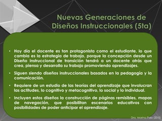 • Hoy día el docente es tan protagonista como el estudiante, lo que
  cambia es la estrategia de trabajo, porque la concepción desde un
  Diseño Instruccional de transición tendrá a un docente atrás que
  crea, piensa y desarrolla su trabajo promoviendo aprendizajes.
• Siguen siendo diseños instruccionales basados en la pedagogía y la
  comunicación.
• Requiere de un estudio de las teorías del aprendizaje que involucran
  las actitudes, lo cognitivo y metacognitivo, lo social y lo individual.
• Incluyen estos diseños la construcción de páginas remisibles, mapas
  de navegación, que posibilitan escenarios educativos con
  posibilidades de poder anticipar el aprendizaje.

                                                              Dra. Marina Polo (2010
 