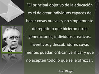 “El principal objetivo de la educación
 es el de crear individuos capaces de
hacer cosas nuevas y no simplemente
   de repetir lo que hicieron otras
 generaciones, individuos creativos,
  inventivos y descubridores cuyas
mentes puedan criticar, verificar y que
no acepten todo lo que se le ofrezca”.

                  Jean Piaget
 