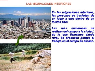 LAS MIGRACIONES INTERIORES En las migraciones interiores, las personas se trasladan de un lugar a otro dentro de un mismo país.  Las más numerosas se realizan del campo a la ciudad: es lo que llamamos éxodo rural. Se producen porque el trabajo en el campo es escaso. 