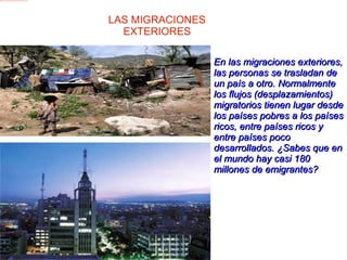 En las migraciones exteriores, las personas se trasladan de un país a otro. Normalmente los flujos (desplazamientos) migratorios tienen lugar desde los países pobres a los países ricos, entre países ricos y entre países poco desarrollados. ¿Sabes que en el mundo hay casi 180 millones de emigrantes?  LAS MIGRACIONES EXTERIORES 