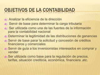 OBJETIVOS DE LA CONTABILIDAD
 Analizar la eficiencia de la dirección
 Servir de base para determinar la carga tributaria
 Ser utilizada como una de las fuentes de la información
para la contabilidad nacional
 Determinar la legitimidad de las distribuciones de ganancias
 Servir de base parar la solicitud y concesión de créditos
financieros y comerciales
 Servir de guía a los inversionistas interesados en comprar y
vender
 Ser utilizada como base para la regulación de precios,
tarifas, situación crediticia, económica, financiera ,etc.
 