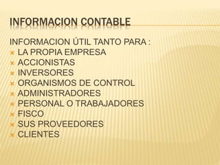 INFORMACION CONTABLE
INFORMACION ÚTIL TANTO PARA :
 LA PROPIA EMPRESA
 ACCIONISTAS
 INVERSORES
 ORGANISMOS DE CONTROL
 ADMINISTRADORES
 PERSONAL O TRABAJADORES
 FISCO
 SUS PROVEEDORES
 CLIENTES
 