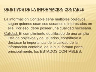 OBJETIVOS DE LA INFORMACION CONTABLE
La información Contable tiene múltiples objetivos
según quienes sean sus usuarios o interesados en
ella. Por eso, debe poseer una cualidad necesaria.
Calidad: El cumplimiento equilibrado de una amplia
lista de objetivos y de usuarios, contribuye a
destacar la importancia de la calidad de la
información contable, de la cual forman parte,
principalmente, los ESTADOS CONTABLES.
 