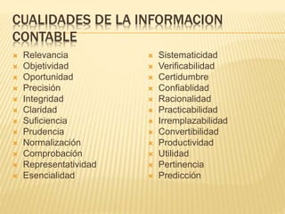CUALIDADES DE LA INFORMACION
CONTABLE
 Relevancia
 Objetividad
 Oportunidad
 Precisión
 Integridad
 Claridad
 Suficiencia
 Prudencia
 Normalización
 Comprobación
 Representatividad
 Esencialidad
 Sistematicidad
 Verificabilidad
 Certidumbre
 Confiablidad
 Racionalidad
 Practicabilidad
 Irremplazabilidad
 Convertibilidad
 Productividad
 Utilidad
 Pertinencia
 Predicción
 
