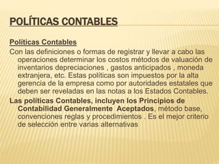 POLÍTICAS CONTABLES
Políticas Contables
Con las definiciones o formas de registrar y llevar a cabo las
operaciones determinar los costos métodos de valuación de
inventarios depreciaciones , gastos anticipados , moneda
extranjera, etc. Estas políticas son impuestos por la alta
gerencia de la empresa como por autoridades estatales que
deben ser reveladas en las notas a los Estados Contables.
Las políticas Contables, incluyen los Principios de
Contabilidad Generalmente Aceptados, método base,
convenciones reglas y procedimientos . Es el mejor criterio
de selección entre varias alternativas
 