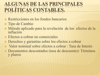 ALGUNAS DE LAS PRINCIPALES
POLÍTICAS CONTABLES.
 Restricciones en los fondos bancarios
 Tipo de Cambio
 Método aplicado para la revelación de los efectos de la
inflación
 Efectos a cobrar no comerciales
 Derechos y garantías sobre los efectos a cobrar
 Valor nominal sobre efectos a cobrar : Tasa de Interés
 Documentos descontados (tasa de descuento): Términos
y plazos
 