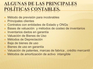 ALGUNAS DE LAS PRINCIPALES
POLÍTICAS CONTABLES.
 Método de previsión para incobrables
 Principales clientes
 Contratos con entidades de Estado y ONGs
 Bases de valuación y métodos de costeo de inventarios
 Inventarios dados en garantía
 Valuación de Bienes de Uso
 Métodos de Depreciación
 Baja de bienes de uso
 Bienes de uso en garantía
 Valuación de patentes, marcas de fabrica , crédito mercantil
 Métodos de amortización de activo intangible
 