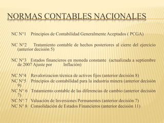 NORMAS CONTABLES NACIONALES
NC N°1 Principios de Contabilidad Generalmente Aceptados ( PCGA)
NC N°2 Tratamiento contable de hechos posteriores al cierre del ejercicio
(anterior decisión 5)
NC N°3 Estados financieros en moneda constante (actualizada a septiembre
de 2007 Ajuste por Inflación)
NC N°4 Revalorizacion técnica de activos fijos (anterior decisión 8)
NC N°5 Principios de contabilidad para la industria minera (anterior decisión
9)
NC N° 6 Tratamiento contable de las diferencias de cambio (anterior decisión
7)
NC N° 7 Valuación de Inversiones Permanentes (anterior decisión 7)
NC N° 8 Consolidación de Estados Financieros (anterior decisión 11)
 