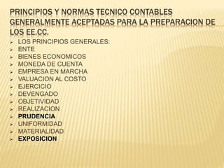 PRINCIPIOS Y NORMAS TECNICO CONTABLES
GENERALMENTE ACEPTADAS PARA LA PREPARACION DE
LOS EE.CC.
 LOS PRINCIPIOS GENERALES:
 ENTE
 BIENES ECONOMICOS
 MONEDA DE CUENTA
 EMPRESA EN MARCHA
 VALUACION AL COSTO
 EJERCICIO
 DEVENGADO
 OBJETIVIDAD
 REALIZACION
 PRUDENCIA
 UNIFORMIDAD
 MATERIALIDAD
 EXPOSICION
 
