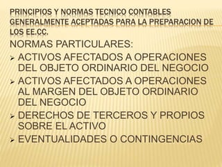 PRINCIPIOS Y NORMAS TECNICO CONTABLES
GENERALMENTE ACEPTADAS PARA LA PREPARACION DE
LOS EE.CC.
NORMAS PARTICULARES:
 ACTIVOS AFECTADOS A OPERACIONES
DEL OBJETO ORDINARIO DEL NEGOCIO
 ACTIVOS AFECTADOS A OPERACIONES
AL MARGEN DEL OBJETO ORDINARIO
DEL NEGOCIO
 DERECHOS DE TERCEROS Y PROPIOS
SOBRE EL ACTIVO
 EVENTUALIDADES O CONTINGENCIAS
 