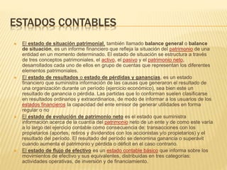 ESTADOS CONTABLES
 El estado de situación patrimonial, también llamado balance general o balance
de situación, es un informe financiero que refleja la situación del patrimonio de una
entidad en un momento determinado. El estado de situación se estructura a través
de tres conceptos patrimoniales, el activo, el pasivo y el patrimonio neto,
desarrollados cada uno de ellos en grupo de cuentas que representan los diferentes
elementos patrimoniales.
 El estado de resultados o estado de pérdidas y ganancias, es un estado
financiero que suministra información de las causas que generaron el resultado de
una organización durante un período (ejercicio económico), sea bien este un
resultado de ganancia o pérdida. Las partidas que lo conforman suelen clasificarse
en resultados ordinarios y extraordinarios, de modo de informar a los usuarios de los
estados financieros la capacidad del ente emisor de generar utilidades en forma
regular o no
 El estado de evolución de patrimonio neto es el estado que suministra
información acerca de la cuantía del patrimonio neto de un ente y de como este varía
a lo largo del ejercicio contable como consecuencia de: transacciones con los
propietarios (aportes, retiros y dividendos con los accionistas y/o propietarios) y el
resultado del período. El resultado del período se denomina ganancia o superávit
cuando aumenta el patrimonio y pérdida o déficit en el caso contrario.
 El estado de flujo de efectivo es un estado contable básico que informa sobre los
movimientos de efectivo y sus equivalentes, distribuidas en tres categorías:
actividades operativas, de inversión y de financiamiento.
 