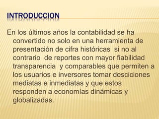 INTRODUCCION
En los últimos años la contabilidad se ha
convertido no solo en una herramienta de
presentación de cifra históricas si no al
contrario de reportes con mayor fiabilidad
transparencia y comparables que permiten a
los usuarios e inversores tomar desciciones
mediatas e inmediatas y que estos
responden a economías dinámicas y
globalizadas.
 