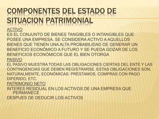 COMPONENTES DEL ESTADO DE
SITUACION PATRIMONIAL
ACTIVO
ES EL CONJUNTO DE BIENES TANGIBLES O INTANGIBLES QUE
POSEE UNA EMPRESA. SE CONSIDERA ACTIVO A AQUELLOS
BIENES QUE TIENEN UNA ALTA PROBABILIDAD DE GENERAR UN
BENEFICIO ECONÓMICO A FUTURO Y SE PUEDA GOZAR DE LOS
BENEFICIOS ECONÓMICOS QUE EL BIEN OTORGA
PASIVO
EL PASIVO MUESTRA TODAS LAS OBLIGACIONES CIERTAS DEL ENTE Y LAS
CONTINGENCIAS QUE DEBEN REGISTRARSE. ESTAS OBLIGACIONES SON,
NATURALMENTE, ECONÓMICAS: PRÉSTAMOS, COMPRAS CON PAGO
DIFERIDO, ETC.
PATRIMONIO NETO
INTERES RESIDUAL EN LOS ACTIVOS DE UNA EMPRESA QUE
PERMANECE
DESPUES DE DEDUCIR LOS ACTIVOS
 