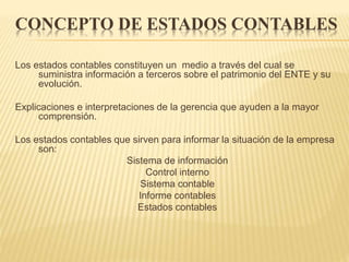 CONCEPTO DE ESTADOS CONTABLES
Los estados contables constituyen un medio a través del cual se
suministra información a terceros sobre el patrimonio del ENTE y su
evolución.
Explicaciones e interpretaciones de la gerencia que ayuden a la mayor
comprensión.
Los estados contables que sirven para informar la situación de la empresa
son:
Sistema de información
Control interno
Sistema contable
Informe contables
Estados contables
 