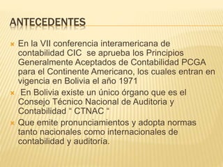 ANTECEDENTES
 En la VII conferencia interamericana de
contabilidad CIC se aprueba los Principios
Generalmente Aceptados de Contabilidad PCGA
para el Continente Americano, los cuales entran en
vigencia en Bolivia el año 1971
 En Bolivia existe un único órgano que es el
Consejo Técnico Nacional de Auditoria y
Contabilidad “ CTNAC “
 Que emite pronunciamientos y adopta normas
tanto nacionales como internacionales de
contabilidad y auditoría.
 